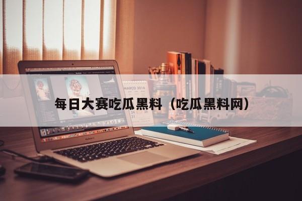 每日大赛吃瓜黑料(吃瓜黑料网)