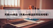 天美mv精品（天美mv精品影院在线观看）